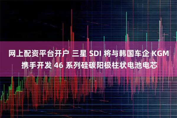 网上配资平台开户 三星 SDI 将与韩国车企 KGM 携手开发 46 系列硅碳阳极柱状电池电芯