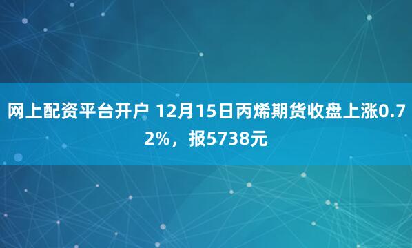 网上配资平台开户 12月15日丙烯期货收盘上涨0.72%，报5738元