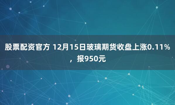 股票配资官方 12月15日玻璃期货收盘上涨0.11%，报950元