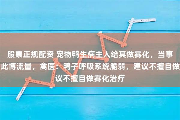 股票正规配资 宠物鸭生病主人给其做雾化，当事人否认以此博流量，禽医：鸭子呼吸系统脆弱，建议不擅自做雾化治疗